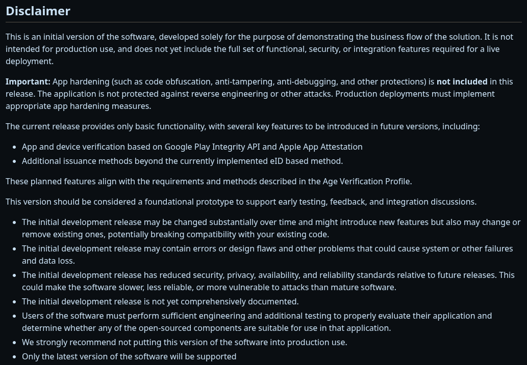 Das Bild zeigt einen Disclaimer für die EU-Altersüberprüfungs-App auf GitHub. Es wird darauf hingewiesen, dass es sich um eine initiale Version der Software handelt, die ausschließlich zur Demonstration des Geschäftsablaufs der Lösung entwickelt wurde und nicht für den Produktiveinsatz bestimmt ist. Wichtige Sicherheitsfunktionen wie App-Härtung sind in dieser Version nicht enthalten, und die Anwendung ist nicht gegen Reverse Engineering oder andere Angriffe geschützt. Die aktuelle Version bietet nur grundlegende Funktionen, wobei weitere wichtige Funktionen in zukünftigen Versionen eingeführt werden sollen. Diese Version dient als grundlegendes Prototyp, um frühes Testen, Feedback und Integrationsdiskussionen zu unterstützen. Es wird ausdrücklich empfohlen, diese Version nicht in der Produktion zu verwenden, da sie Fehler enthalten kann und die Sicherheits-, Privatsphäre-, Verfügbarkeits- und Zuverlässigkeitsstandards im Vergleich zu zukünftigen Versionen reduziert sind.