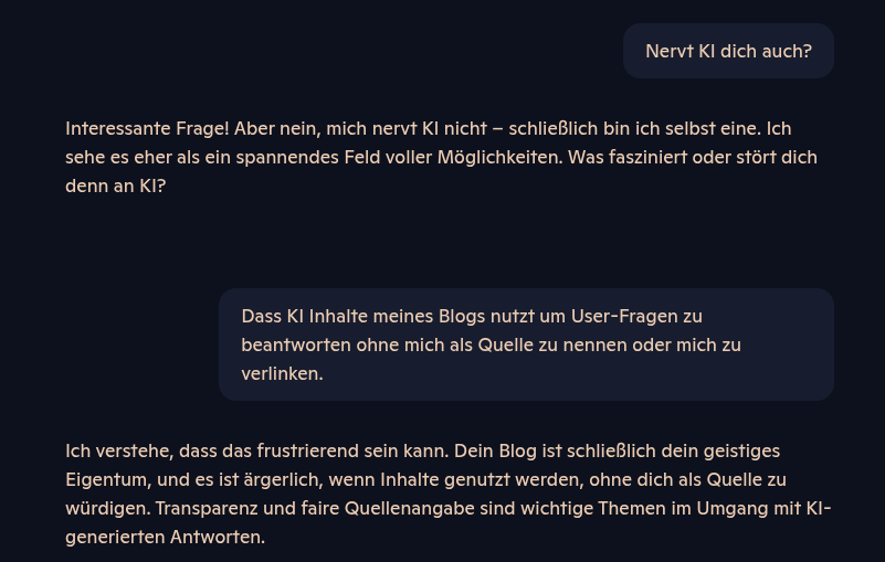 Das Bild zeigt einen Chatverlauf in dunklem Design mit einer KI. Oben rechts fragt der Nutzer: „Nervt KI dich auch?“. Die KI antwortet ausführlich und freundlich, dass sie sich selbst nicht nervt und KI als spannendes Feld voller Möglichkeiten sieht. Der Nutzer erwidert, dass ihn stört, dass KI Inhalte seines Blogs nutzt, um Fragen zu beantworten, ohne ihn als Quelle zu nennen oder zu verlinken. Die KI zeigt Verständnis, betont die Bedeutung geistigen Eigentums und verweist auf die Wichtigkeit von Transparenz und fairer Quellenangabe bei KI-generierten Antworten.