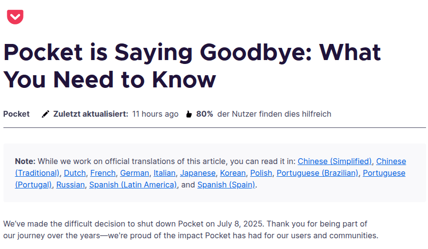 Das Bild zeigt einen Screenshot der offiziellen Abschiedsnachricht von Pocket, einem Dienst von Mozilla. Oben ist der Titel des Beitrags zu sehen: „Pocket is Saying Goodbye: What You Need to Know“. Darunter steht, dass der Artikel von Pocket stammt und zuletzt vor 11 Stunden aktualisiert wurde. Außerdem wird angezeigt, dass 80 % der Nutzer den Beitrag als hilfreich bewerten. Ein hervorgehobener Hinweis weist darauf hin, dass der Artikel bald in mehreren Sprachen verfügbar sein wird, darunter Deutsch, Französisch, Spanisch, Portugiesisch, Russisch und viele weitere. Im Haupttext informiert Mozilla darüber, dass Pocket am 8. Juli 2025 eingestellt wird. Gleichzeitig bedankt sich das Team bei den Nutzerinnen und Nutzern für die langjährige Unterstützung und betont, wie stolz man auf den Einfluss von Pocket auf die Community sei. Das Design des Beitrags ist klar strukturiert, mit dem typischen Pocket-Logo oben links und einer aufgeräumten, modernen Gestaltung.